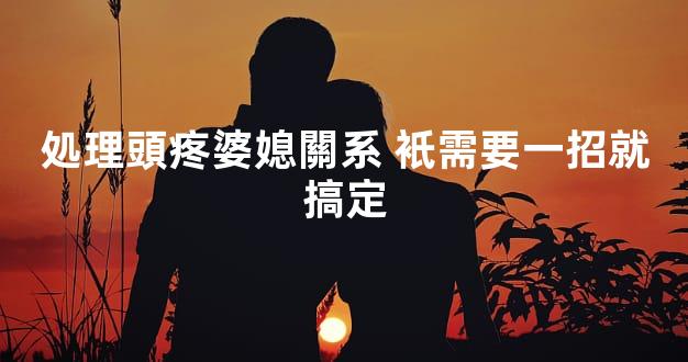 処理頭疼婆媳關系 衹需要一招就搞定